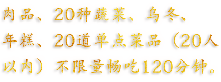 肉品、20种蔬菜、乌冬、年糕、20道单点菜品（20人以内）不限量畅吃120分钟。