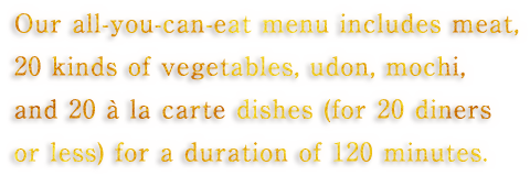 Our all-you-can-eat menu includes meat, 20 kinds of vegetables, udon, mochi, and 20 à la carte dishes (for 20 diners or less) for a duration of 120 minutes.