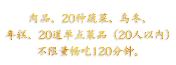 肉品、20种蔬菜、乌冬、年糕、20道单点菜品（20人以内）不限量畅吃120分钟。