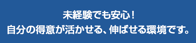 未経験でも安心！自分の得意が活かせる、伸ばせる環境です。